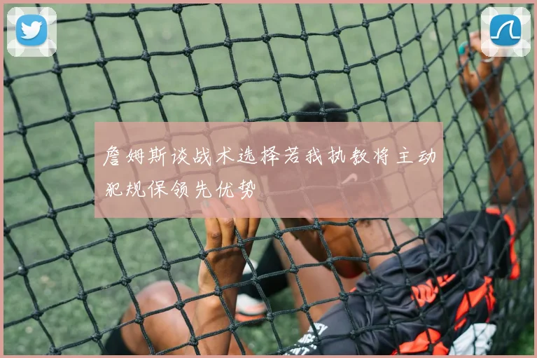 詹姆斯谈战术选择若我执教将主动犯规保领先优势