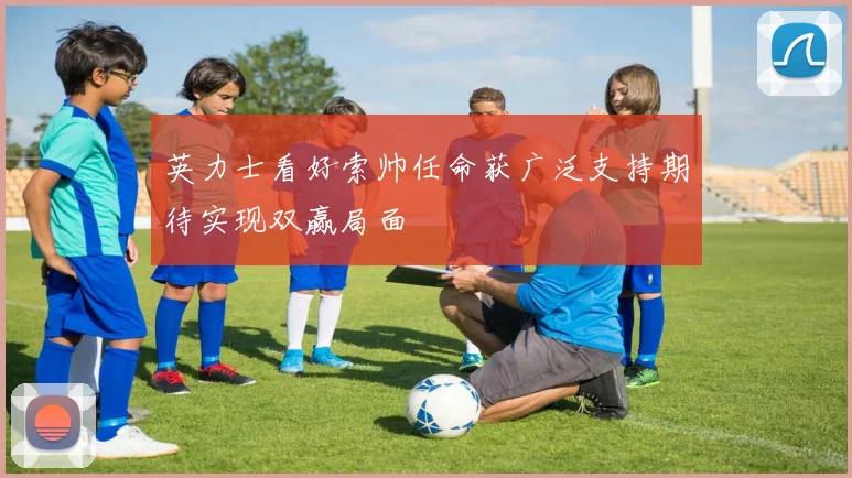 英力士看好索帅任命获广泛支持期待实现双赢局面