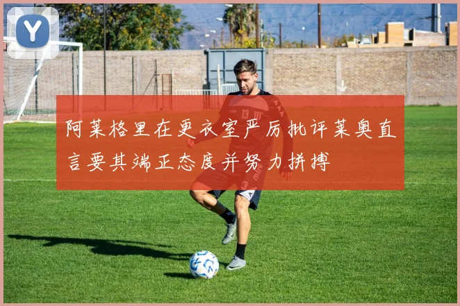 阿莱格里在更衣室严厉批评莱奥直言要其端正态度并努力拼搏