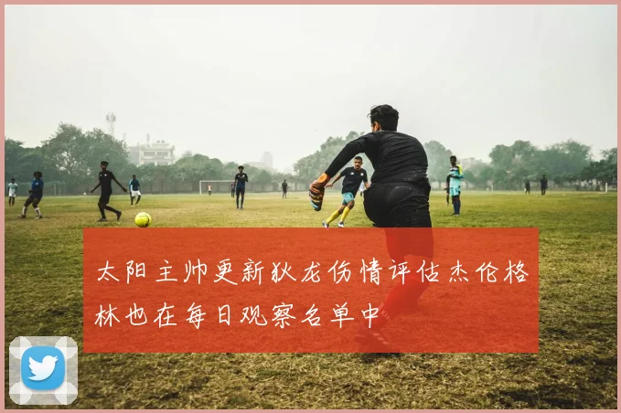 太阳主帅更新狄龙伤情评估杰伦格林也在每日观察名单中
