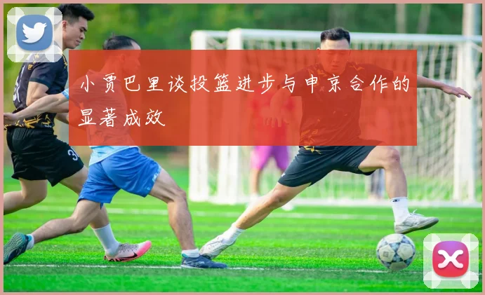 小贾巴里谈投篮进步与申京合作的显著成效