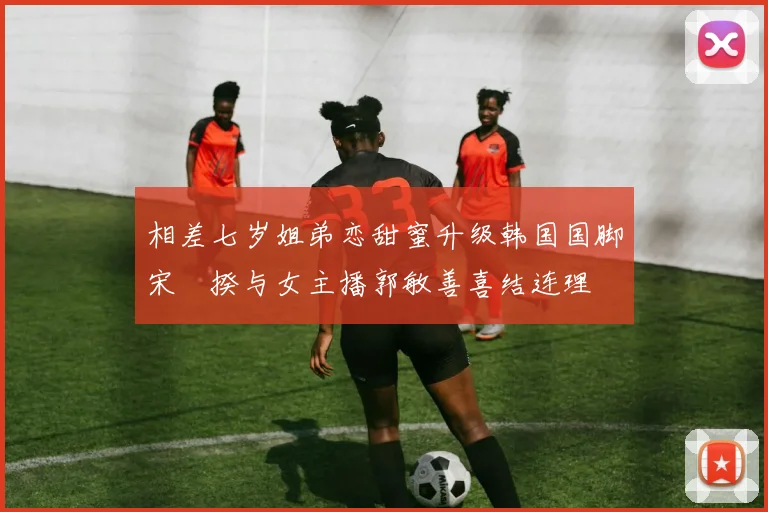 相差七岁姐弟恋甜蜜升级韩国国脚宋旻揆与女主播郭敏善喜结连理