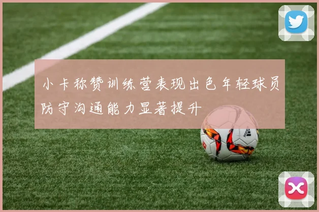 小卡称赞训练营表现出色年轻球员防守沟通能力显著提升