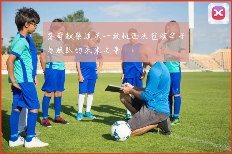 芬奇献祭追求一致性西决重演华子与狼队的未来之争