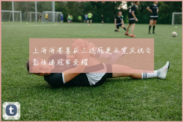 上海海港喜获三连冠更衣室庆祝合影传递冠军荣耀