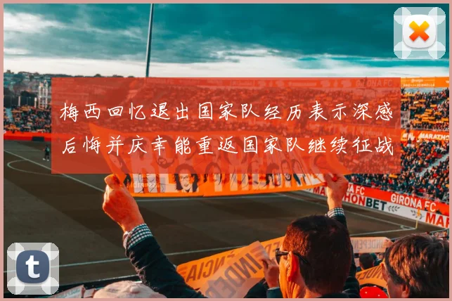 梅西回忆退出国家队经历表示深感后悔并庆幸能重返国家队继续征战