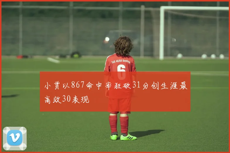 小贾以867命中率狂砍31分创生涯最高效30表现