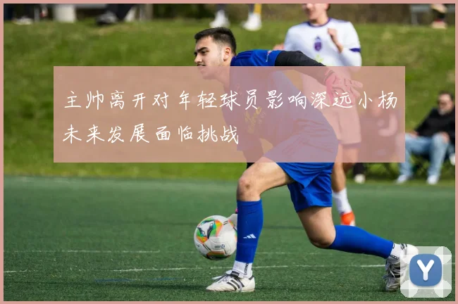 主帅离开对年轻球员影响深远小杨未来发展面临挑战