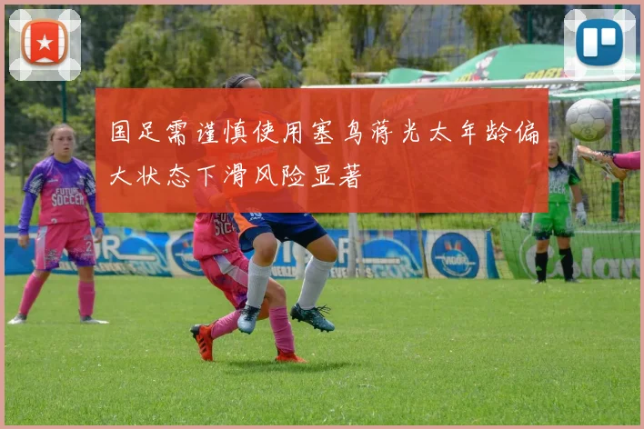 国足需谨慎使用塞鸟蒋光太年龄偏大状态下滑风险显著