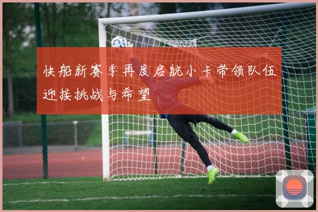 快船新赛季再度启航小卡带领队伍迎接挑战与希望