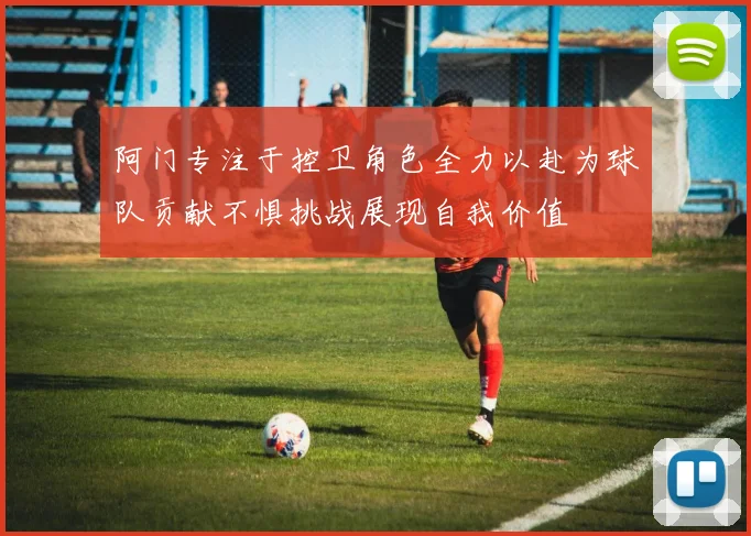 阿门专注于控卫角色全力以赴为球队贡献不惧挑战展现自我价值