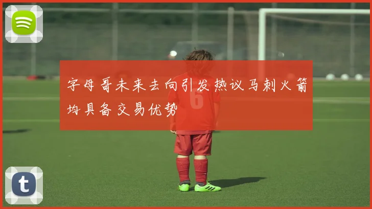 字母哥未来去向引发热议马刺火箭均具备交易优势