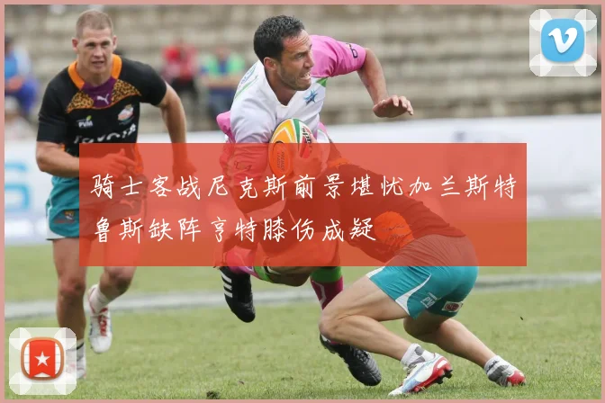 骑士客战尼克斯前景堪忧加兰斯特鲁斯缺阵亨特膝伤成疑