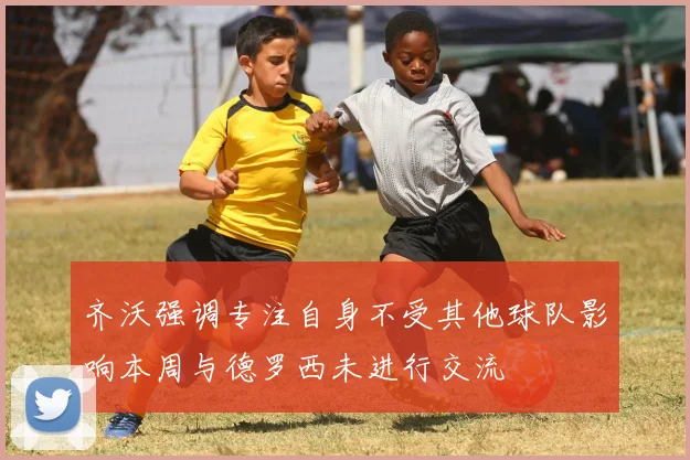 齐沃强调专注自身不受其他球队影响本周与德罗西未进行交流