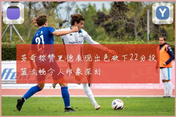 芬奇称赞里德表现出色砍下22分投篮流畅令人印象深刻