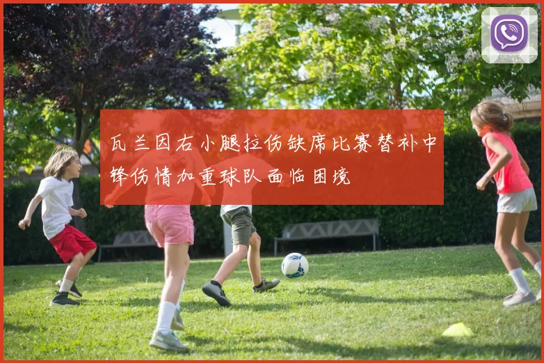 瓦兰因右小腿拉伤缺席比赛替补中锋伤情加重球队面临困境