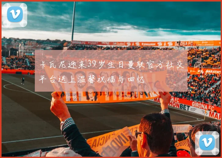 卡瓦尼迎来39岁生日曼联官方社交平台送上温馨祝福与回忆