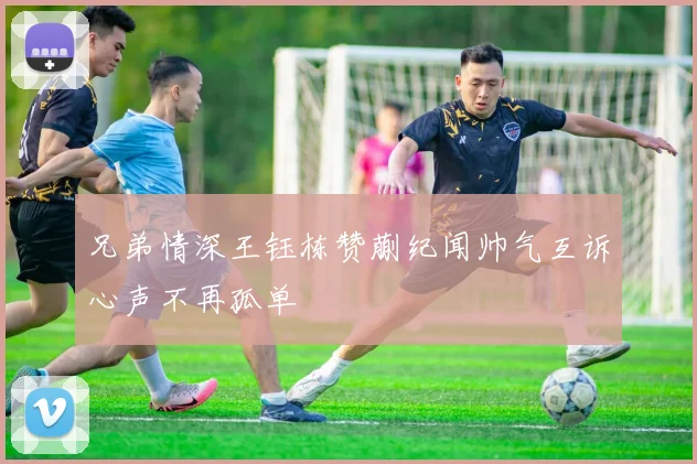 兄弟情深王钰栋赞蒯纪闻帅气互诉心声不再孤单
