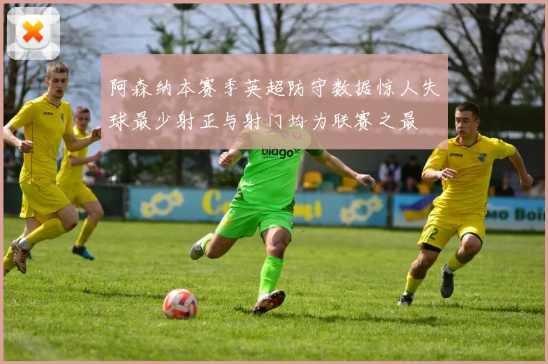 阿森纳本赛季英超防守数据惊人失球最少射正与射门均为联赛之最