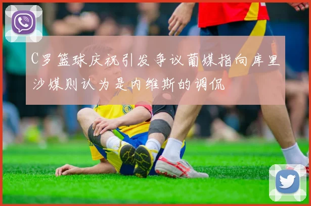 C罗篮球庆祝引发争议葡媒指向库里沙媒则认为是内维斯的调侃