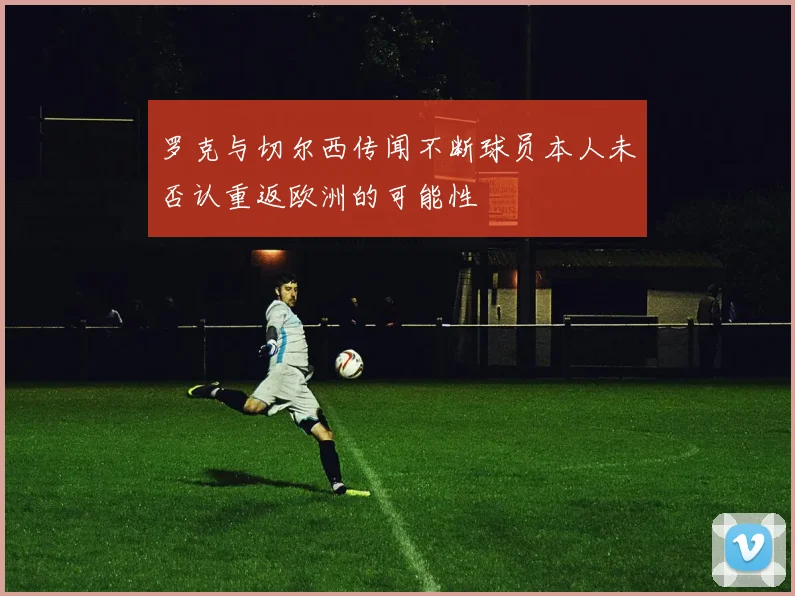 罗克与切尔西传闻不断球员本人未否认重返欧洲的可能性