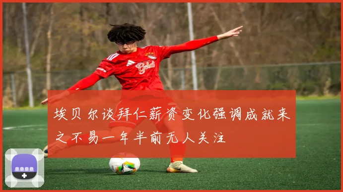 埃贝尔谈拜仁薪资变化强调成就来之不易一年半前无人关注