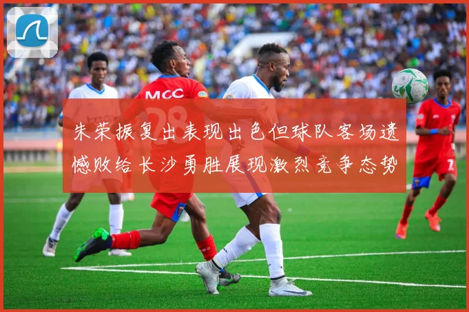 朱荣振复出表现出色但球队客场遗憾败给长沙勇胜展现激烈竞争态势