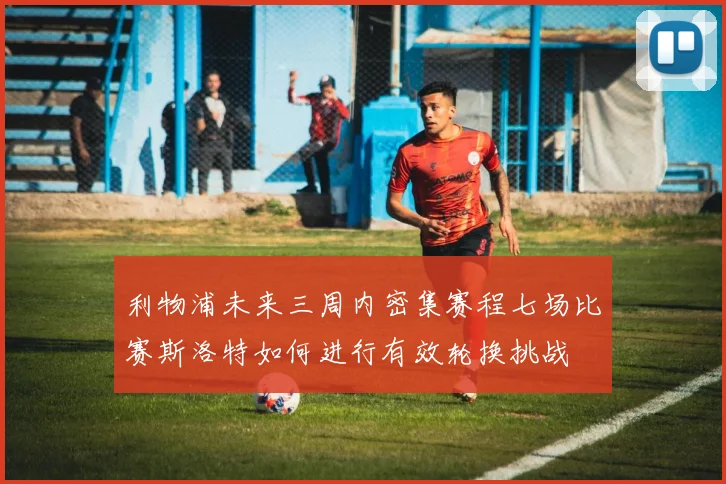 利物浦未来三周内密集赛程七场比赛斯洛特如何进行有效轮换挑战
