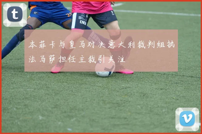 本菲卡与皇马对决意大利裁判组执法马萨担任主裁引关注