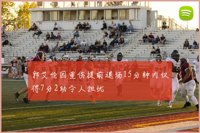 郭艾伦因重伤提前退场15分钟内仅得7分2助令人担忧