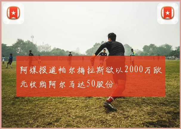 阿媒报道帕尔梅拉斯欲以2000万欧元收购阿尔马达50股份