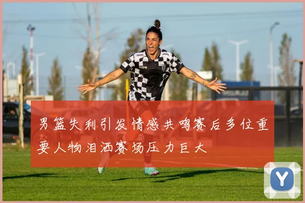 男篮失利引发情感共鸣赛后多位重要人物泪洒赛场压力巨大