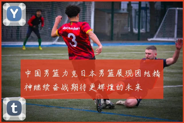中国男篮力克日本男篮展现团结精神继续奋战期待更辉煌的未来