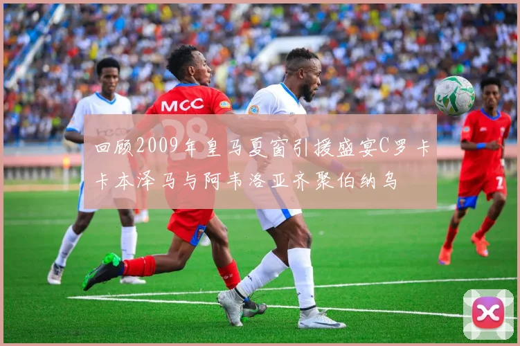 回顾2009年皇马夏窗引援盛宴C罗卡卡本泽马与阿韦洛亚齐聚伯纳乌
