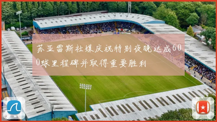 苏亚雷斯社媒庆祝特别夜晚达成600球里程碑并取得重要胜利