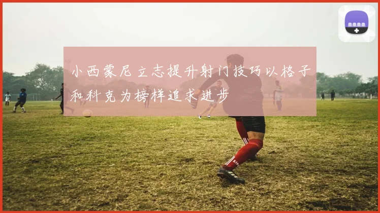 小西蒙尼立志提升射门技巧以格子和科克为榜样追求进步
