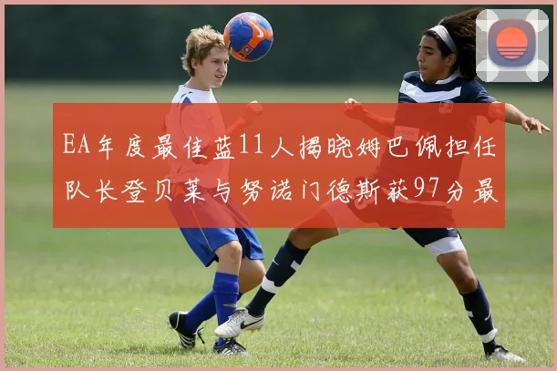 EA年度最佳蓝11人揭晓姆巴佩担任队长登贝莱与努诺门德斯获97分最高评分