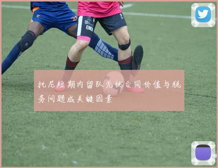 托尼短期内留队无忧合同价值与税务问题成关键因素