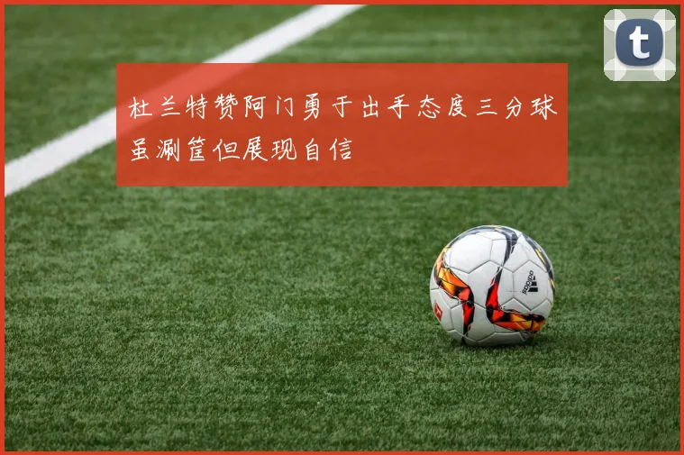 杜兰特赞阿门勇于出手态度三分球虽涮筐但展现自信