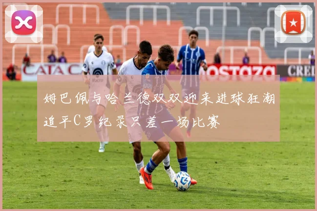 姆巴佩与哈兰德双双迎来进球狂潮追平C罗纪录只差一场比赛