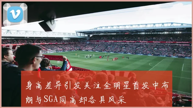 身高差异引发关注全明星首发中布朗与SGA同高却各具风采