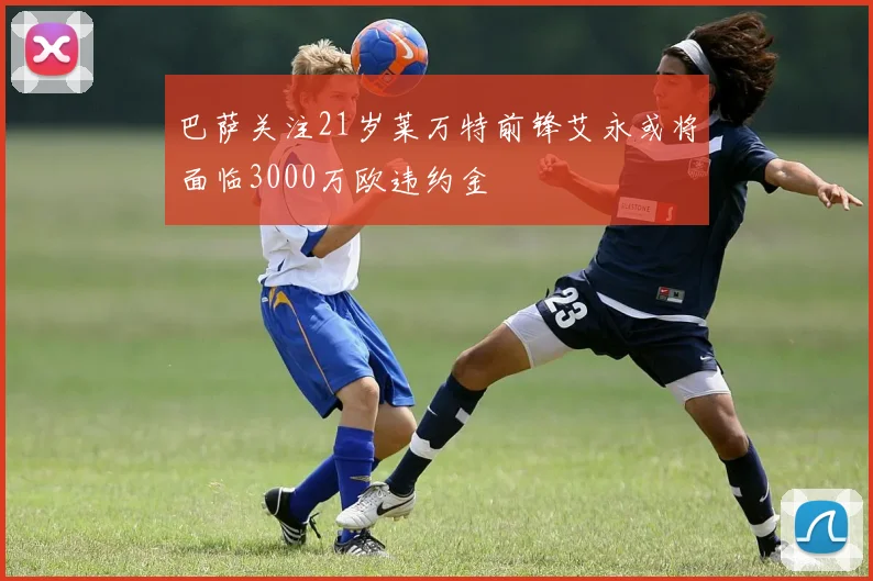 巴萨关注21岁莱万特前锋艾永或将面临3000万欧违约金