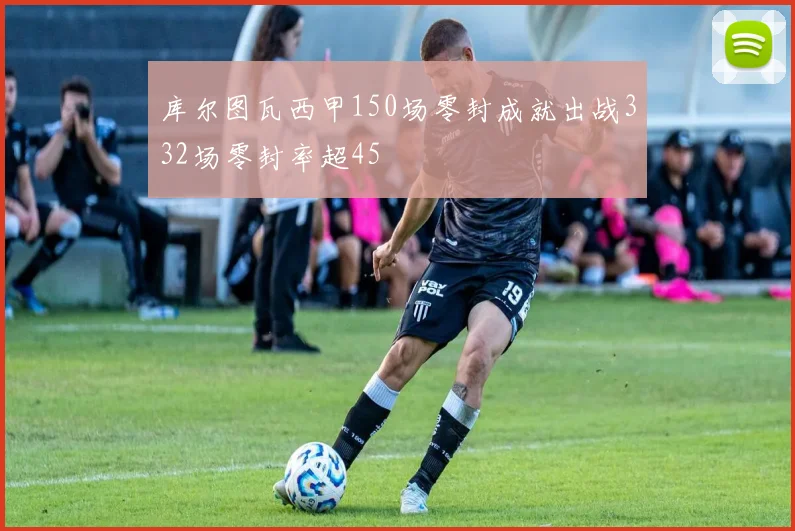 库尔图瓦西甲150场零封成就出战332场零封率超45
