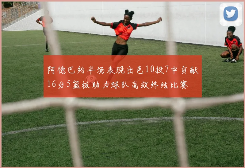 阿德巴约半场表现出色10投7中贡献16分5篮板助力球队高效终结比赛